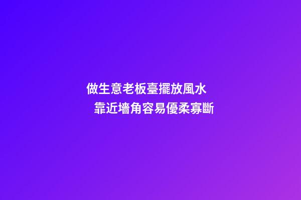 做生意老板臺擺放風水      靠近墻角容易優柔寡斷